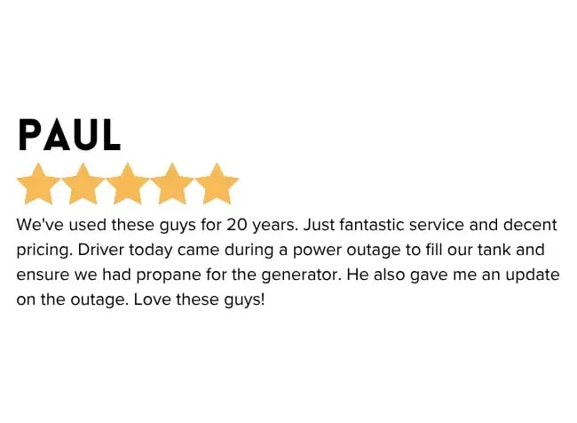 "We've used these guys for 20 years. Just fantastic service and decent pricing. Driver today came during a power outage to fill our tank and ensure we had propane for the generator. He also gave me an update on the outage. Love these guys!"