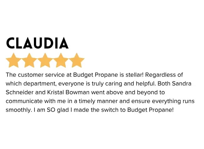"The customer service at Budget Propane is stellar! Regardless of which department, everyone is truly caring and helpful. Both Sandra and Kristal went above and beyond to communicate with me in a timely manner and ensure everything runs smoothly. I am so glad I made the switch to Budget Propane!"