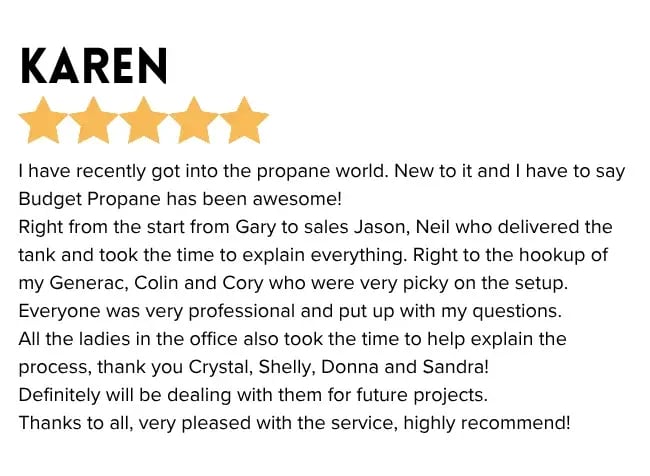"I have recently got into the propane world. New to it and I have to say Budget Propane has been awesome! Right from the start from Gary to sales Jason, Neil who delivered the tank and took the time to explain everything. Right to the hookup of my Generac, Colin and Cory who were very picky on the setup. Everyone was very professional and put up with my questions. All the ladies in the office also took the time to help explain the process, thank you Crystal, Shelly, Donna and Sandra! Definitely will be dealing with them for future projects. Thanks to all, very pleased with the service, highly recommend!"