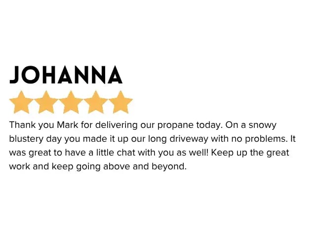Thank you Mark for delivering our propane today. On a snowy blustery day you made it up our long driveway with no problems. It was great to have a little chat with you as well! Keep up the great work and keep going above and beyond."