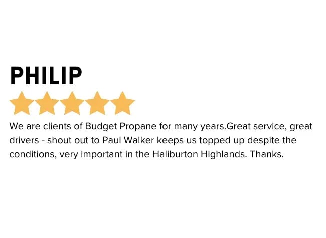 Long Term Customers Tell an Important Story - We are clients of Budget Propane for many years. Great Service, great drivers - shout out to Paul Walker keeps us topped up despite the conditions, very important in the Haliburton Highlands. Thanks. Minden
