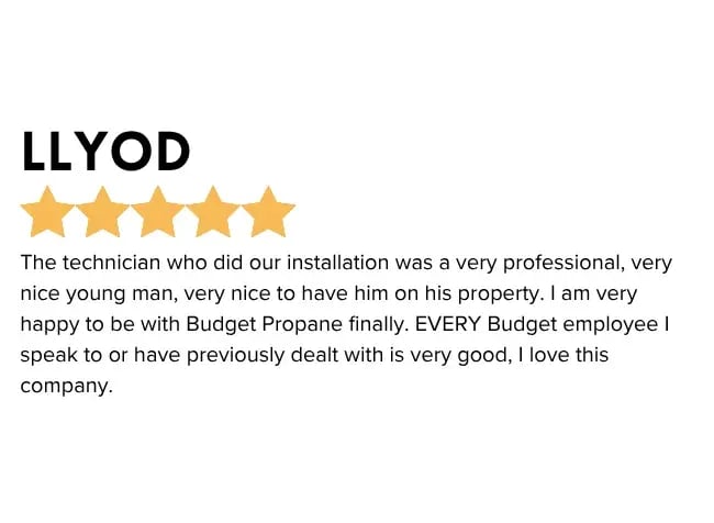 Professional Propane Installation and Service emailed feedback - The technician who did our installation was a very professional, very nice young man, very nice to have him on his property. I am very happy to be with the Budget Propane finally. EVERY Budget employee I speak to or have previously dealt with is very good, I love this company.