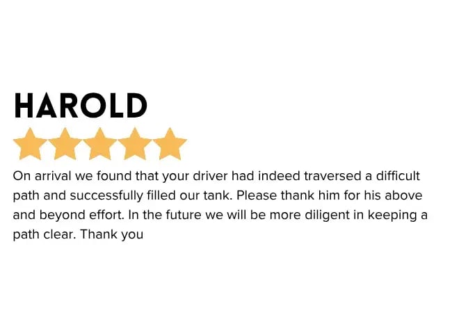 Reliable Propane Delivery with Budget Propane emailed positive feedback - On arrival we found that your driver had indeed traversed a difficult path and successfully filled our tank. Please thank him for his above and beyond effort. In the future we will be more diligent in keeping a path clear. Thank you.