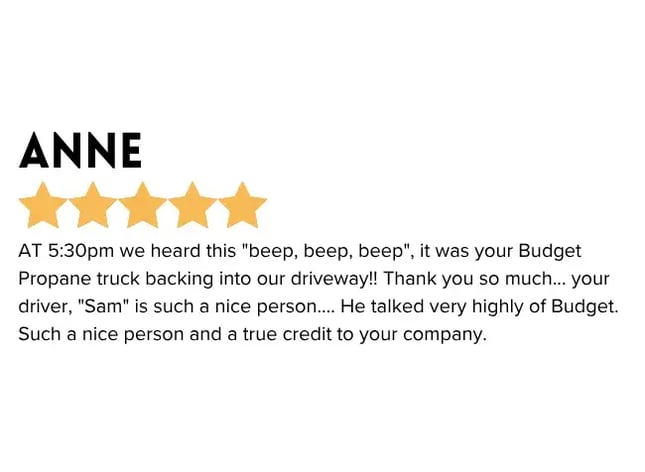 Starting with Budget Propane Emailed Positive Feedback - At 5:30pm we heard this "beep, beep, beep", it was your Budget Propane truck backing into our driveway!! Thank you so much... your driver Sam is such a nice person... he talked very highly of Budget. Such a nice person and a true credit to your company.